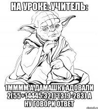 на уроке: учитель: 1мммм а дамашку адовали 2(55+14445:321)*(319-283) а ну говори ответ