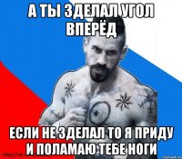 А ТЫ ЗДЕЛАЛ УГОЛ ВПЕРЁД ЕСЛИ НЕ ЗДЕЛАЛ ТО Я ПРИДУ И ПОЛАМАЮ ТЕБЕ НОГИ