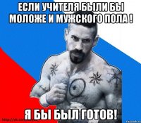 Если учителя были бы моложе и мужского пола ! Я бы был готов!