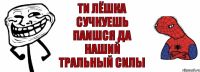 ТИ лёшка сучкуешь паишся да наший тральный силы