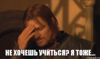 не хочешь учиться? я тоже...