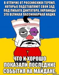 В отличие от российскихх терпил, которые подставляют свой зад под любого диктатора, Украинцы это великая пассионарная нация. Что и хорошо показали последние события на Майдане.