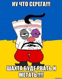 нУ ЧТО СЕРЕГА!!! шАХТА БУДЕ РВАТЬ И МЕТАТЬ!!!!