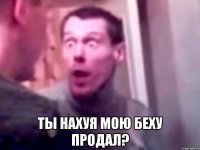  ты нахуя мою беху продал?