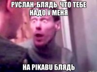 Руслан ,блядь, что тебе надо у меня на pikabu блядь