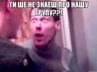 ТИ ше не знаеш про нашу групу??! 