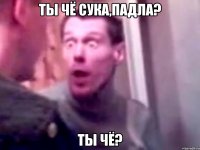 Ты чё сука,падла? Ты чё?