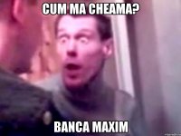 CUM MA CHEAMA? BANCA MAXIM