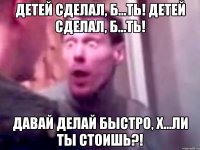 детей сделал, б...ть! детей сделал, б...ть! давай делай быстро, х...ли ты стоишь?!