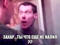  Захар...ты что ещё не налил ??