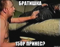 Братишка 150р принес?