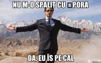 Nu m-o spalit cu șpora Da, eu îs pe cal