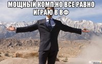 Мощный комп,но все равно играю в вф 