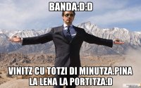 banda:D:D vinitz cu totzi di minutza.pina la lena la portitza:D