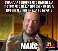 Сначала говорит что выйдет, а потом что нет, а потом что да, а потом уезжает куда то бухать Макс