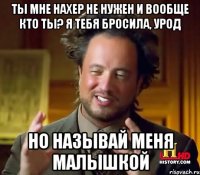 ты мне нахер не нужен и вообще кто ты? я тебя бросила, урод но называй меня малышкой