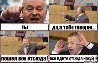 ты да,я тебе говорю... пошел вон отсюда ! все идите отсюда нахуй !!!