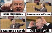 вона обідилась бо ми нагнали на її хлопця видалила з друзів НУ Й ЙДИ НАХУЙ