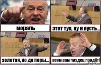 мораль этот туп, ну и пусть... золотая, но до поры... всем вам пиздец придёт!