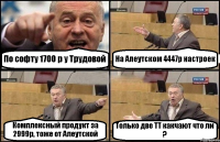 По софту 1700 р у Трудовой На Алеутском 4447р настроек Комплексный продукт за 2999р, тоже от Алеутской Только две ТТ какчают что ли ?