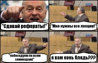 "Сдавай рефераты!" "Мне нужны все лекции!" "побеседуем по всем семинарам!" я вам конь блядь???