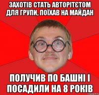 Захотів стать авторітєтом для групи, поїхав на майдан получив по башні і посадили на 8 років