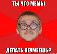 ты что мемы делать неумеешь?