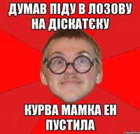 думав піду в лозову на діскатєку курва мамка ен пустила