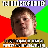 ты поосторожней в суд подам на тебя за угрозу расправы,смотри