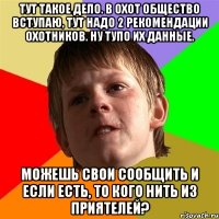 тут такое дело. в охот общество вступаю, тут надо 2 рекомендации охотников. ну тупо их данные. можешь свои сообщить и если есть, то кого нить из приятелей?