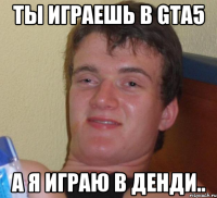 Ты играешь в GTA5 а я играю в Денди..