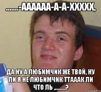 .......-Аааааа-а-а-ххххх, да ну а любимчик же твой, ну ли я не любимчик ТтааАК ли что ль ,........?