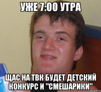 уже 7:00 утра щас на ТВК будет детский конкурс и "Смешарики"