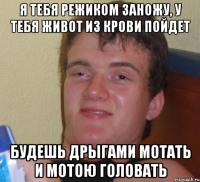 Я тебя режиком заножу, у тебя живот из крови пойдет Будешь дрыгами мотать и мотою головать