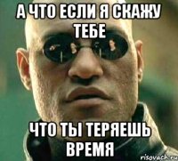 а что если я скажу тебе что ты теряешь время