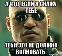 а что, если я скажу тебе тебя это не должно волновать.