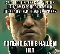 А ЧТО ЕСЛИ Я ТЕБЕ СКАЖУ, ЧТО В КАЖДОМ ГОРОДЕ ЕСТЬ УЛИЦА ЛЕНИНА И УЛИЦА КРАСНОЙ АРМИИ? ТОЛЬКО БЛЯ В НАШЕМ НЕТ