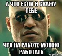 а что если я скажу тебе что на работе можно работать