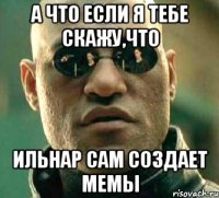 А что если я тебе скажу,что Ильнар сам создает мемы