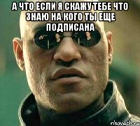 а что если я скажу тебе что знаю на кого ты еще подписана 