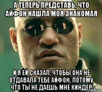 а теперь представь, что айфон нашла моя знакомая и я ей сказал, чтобы она не отдавала тебе айфон, потому что ты не даешь мне киндер