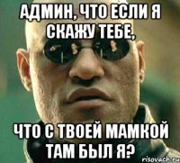 Админ, что если я скажу тебе, Что с твоей мамкой там был я?