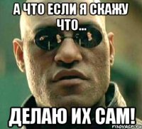 а что если я скажу что... делаю их сам!