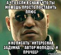 а что если я скажу что ты можешь просто поставить плюс и не писать "интересная задумка", "автор молодец" и прочее?