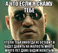 А что если я скажу тебе Что он тебя никогда не оставит и будет давить на жалость много много лет даже будуи женатым