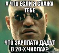 а что если я скажу тебе что зарплату дадут в 20-х числах?