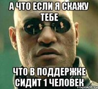 А что если я скажу тебе Что в поддержке сидит 1 человек