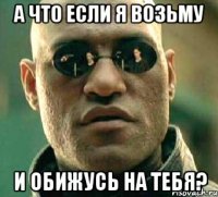 А что если я возьму и обижусь на тебя?