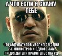 А что если я скажу тебе что Абдулатипов уволил сегодня 2-х министров и одного зам председателя Правительства РД