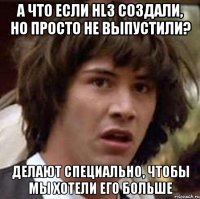 А что если hl3 создали, но просто не выпустили? Делают специально, чтобы мы хотели его больше